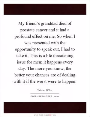 My friend’s granddad died of prostate cancer and it had a profound effect on me. So when I was presented with the opportunity to speak out, I had to take it. This is a life threatening issue for men; it happens every day. The more you know, the better your chances are of dealing with it if the worst were to happen Picture Quote #1