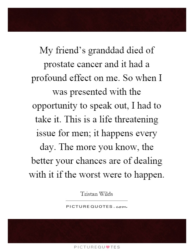 My friend's granddad died of prostate cancer and it had a profound effect on me. So when I was presented with the opportunity to speak out, I had to take it. This is a life threatening issue for men; it happens every day. The more you know, the better your chances are of dealing with it if the worst were to happen Picture Quote #1