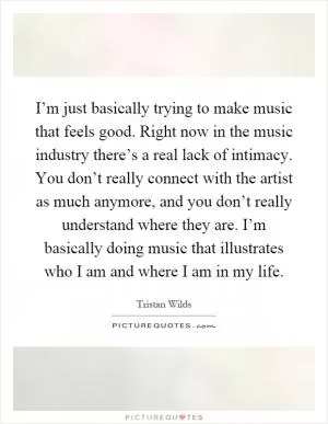 I’m just basically trying to make music that feels good. Right now in the music industry there’s a real lack of intimacy. You don’t really connect with the artist as much anymore, and you don’t really understand where they are. I’m basically doing music that illustrates who I am and where I am in my life Picture Quote #1