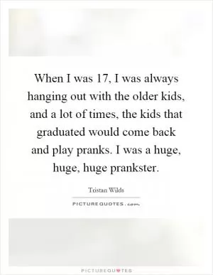 When I was 17, I was always hanging out with the older kids, and a lot of times, the kids that graduated would come back and play pranks. I was a huge, huge, huge prankster Picture Quote #1