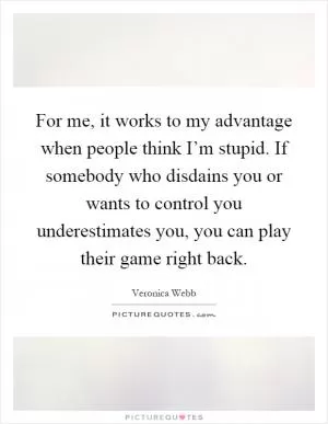 For me, it works to my advantage when people think I’m stupid. If somebody who disdains you or wants to control you underestimates you, you can play their game right back Picture Quote #1