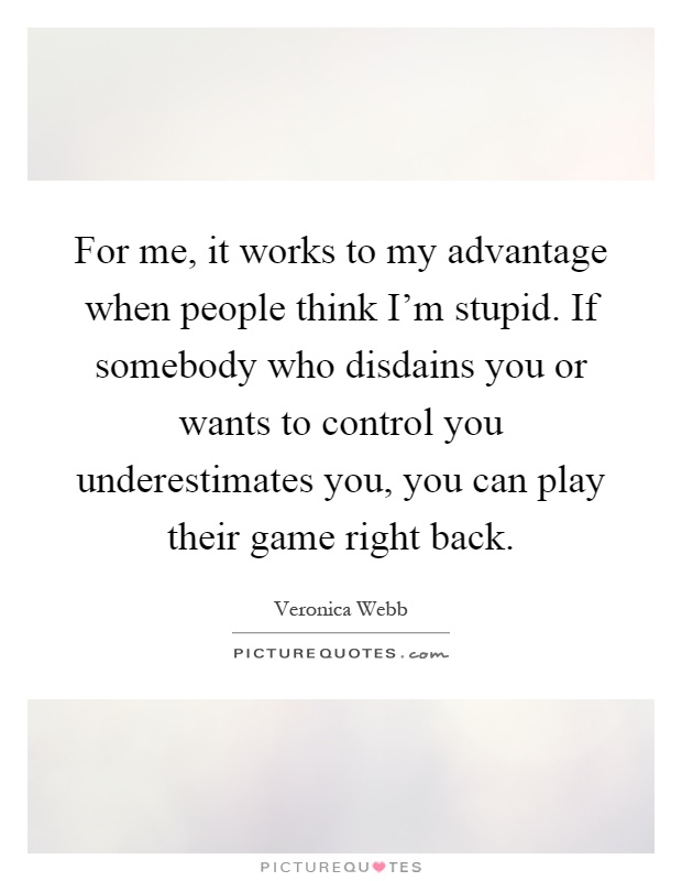 For me, it works to my advantage when people think I'm stupid. If somebody who disdains you or wants to control you underestimates you, you can play their game right back Picture Quote #1