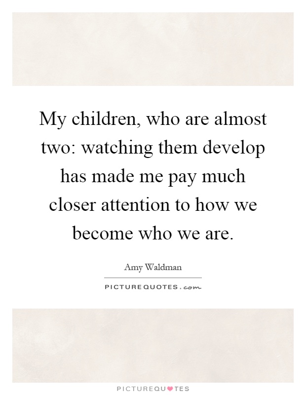 My children, who are almost two: watching them develop has made me pay much closer attention to how we become who we are Picture Quote #1