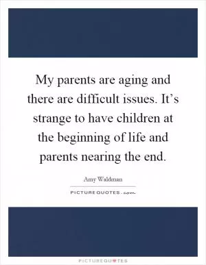 My parents are aging and there are difficult issues. It’s strange to have children at the beginning of life and parents nearing the end Picture Quote #1