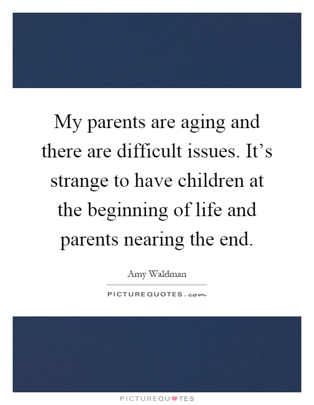My parents are aging and there are difficult issues. It's strange to have children at the beginning of life and parents nearing the end Picture Quote #1