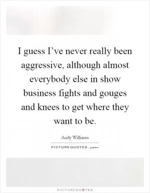 I guess I’ve never really been aggressive, although almost everybody else in show business fights and gouges and knees to get where they want to be Picture Quote #1