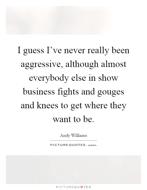 I guess I've never really been aggressive, although almost everybody else in show business fights and gouges and knees to get where they want to be Picture Quote #1