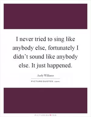 I never tried to sing like anybody else, fortunately I didn’t sound like anybody else. It just happened Picture Quote #1
