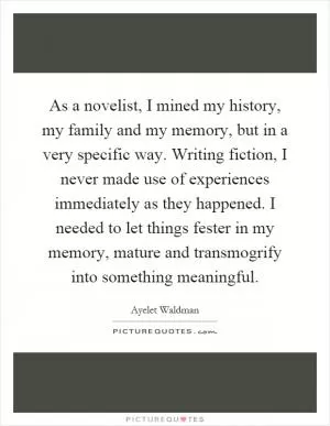 As a novelist, I mined my history, my family and my memory, but in a very specific way. Writing fiction, I never made use of experiences immediately as they happened. I needed to let things fester in my memory, mature and transmogrify into something meaningful Picture Quote #1