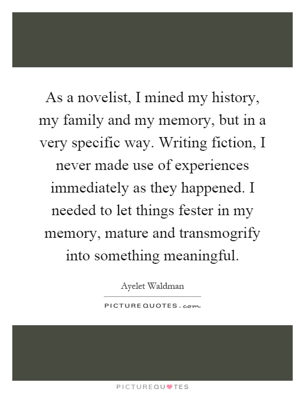 As a novelist, I mined my history, my family and my memory, but in a very specific way. Writing fiction, I never made use of experiences immediately as they happened. I needed to let things fester in my memory, mature and transmogrify into something meaningful Picture Quote #1