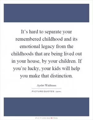 It’s hard to separate your remembered childhood and its emotional legacy from the childhoods that are being lived out in your house, by your children. If you’re lucky, your kids will help you make that distinction Picture Quote #1