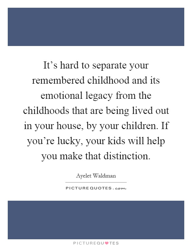 It's hard to separate your remembered childhood and its emotional legacy from the childhoods that are being lived out in your house, by your children. If you're lucky, your kids will help you make that distinction Picture Quote #1