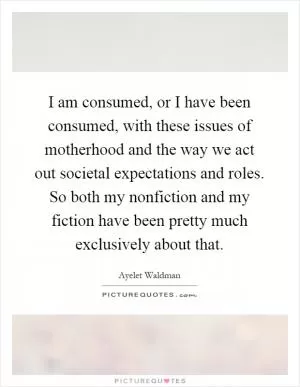 I am consumed, or I have been consumed, with these issues of motherhood and the way we act out societal expectations and roles. So both my nonfiction and my fiction have been pretty much exclusively about that Picture Quote #1