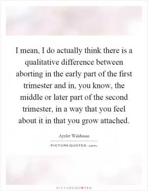 I mean, I do actually think there is a qualitative difference between aborting in the early part of the first trimester and in, you know, the middle or later part of the second trimester, in a way that you feel about it in that you grow attached Picture Quote #1