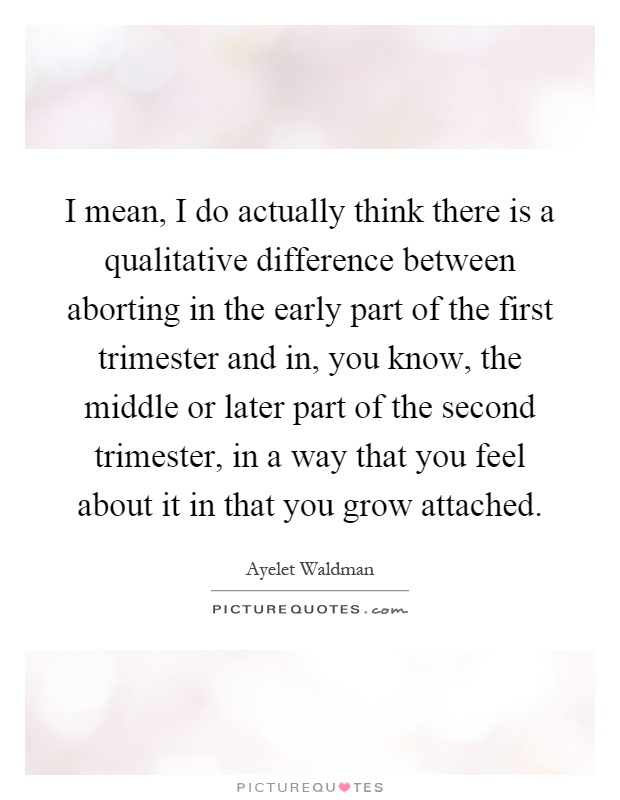 I mean, I do actually think there is a qualitative difference between aborting in the early part of the first trimester and in, you know, the middle or later part of the second trimester, in a way that you feel about it in that you grow attached Picture Quote #1