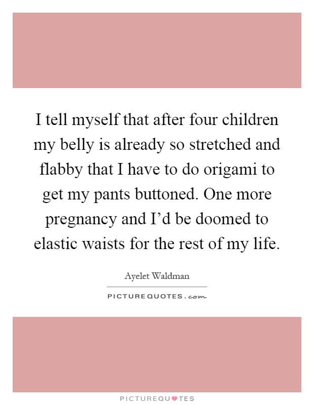 I tell myself that after four children my belly is already so stretched and flabby that I have to do origami to get my pants buttoned. One more pregnancy and I'd be doomed to elastic waists for the rest of my life Picture Quote #1