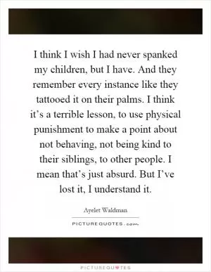 I think I wish I had never spanked my children, but I have. And they remember every instance like they tattooed it on their palms. I think it’s a terrible lesson, to use physical punishment to make a point about not behaving, not being kind to their siblings, to other people. I mean that’s just absurd. But I’ve lost it, I understand it Picture Quote #1
