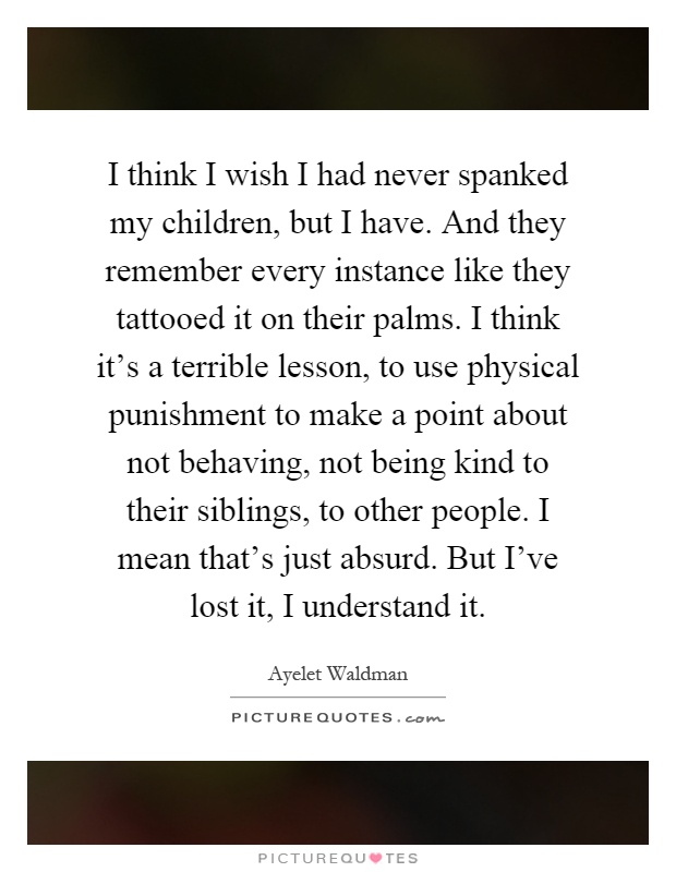 I think I wish I had never spanked my children, but I have. And they remember every instance like they tattooed it on their palms. I think it's a terrible lesson, to use physical punishment to make a point about not behaving, not being kind to their siblings, to other people. I mean that's just absurd. But I've lost it, I understand it Picture Quote #1