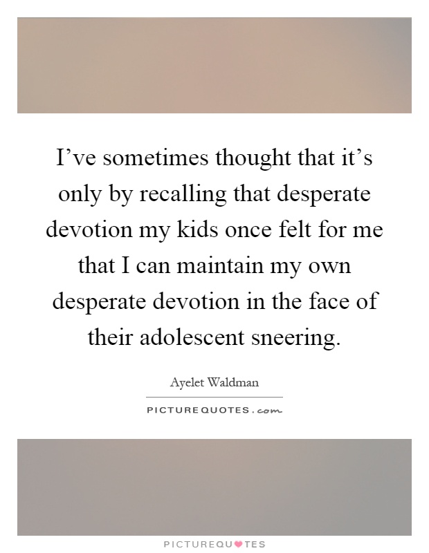 I've sometimes thought that it's only by recalling that desperate devotion my kids once felt for me that I can maintain my own desperate devotion in the face of their adolescent sneering Picture Quote #1