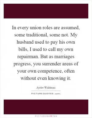 In every union roles are assumed, some traditional, some not. My husband used to pay his own bills, I used to call my own repairman. But as marriages progress, you surrender areas of your own competence, often without even knowing it Picture Quote #1