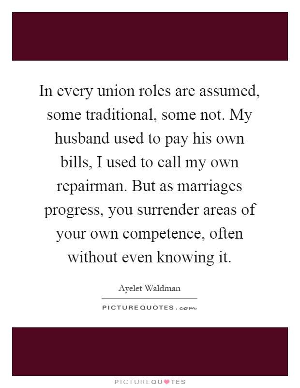 In every union roles are assumed, some traditional, some not. My husband used to pay his own bills, I used to call my own repairman. But as marriages progress, you surrender areas of your own competence, often without even knowing it Picture Quote #1