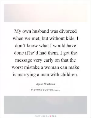 My own husband was divorced when we met, but without kids. I don’t know what I would have done if he’d had them. I got the message very early on that the worst mistake a woman can make is marrying a man with children Picture Quote #1