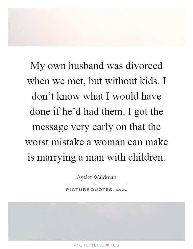 My own husband was divorced when we met, but without kids. I don't know what I would have done if he'd had them. I got the message very early on that the worst mistake a woman can make is marrying a man with children Picture Quote #1