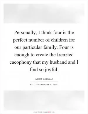 Personally, I think four is the perfect number of children for our particular family. Four is enough to create the frenzied cacophony that my husband and I find so joyful Picture Quote #1