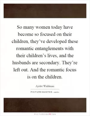 So many women today have become so focused on their children, they’ve developed these romantic entanglements with their children’s lives, and the husbands are secondary. They’re left out. And the romantic focus is on the children Picture Quote #1
