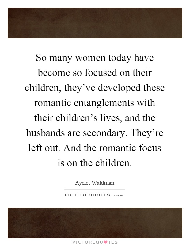 So many women today have become so focused on their children, they've developed these romantic entanglements with their children's lives, and the husbands are secondary. They're left out. And the romantic focus is on the children Picture Quote #1
