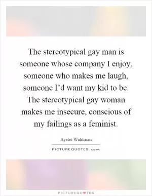 The stereotypical gay man is someone whose company I enjoy, someone who makes me laugh, someone I’d want my kid to be. The stereotypical gay woman makes me insecure, conscious of my failings as a feminist Picture Quote #1