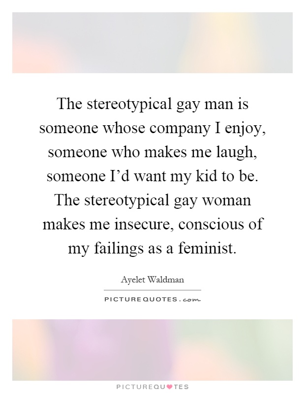 The stereotypical gay man is someone whose company I enjoy, someone who makes me laugh, someone I'd want my kid to be. The stereotypical gay woman makes me insecure, conscious of my failings as a feminist Picture Quote #1