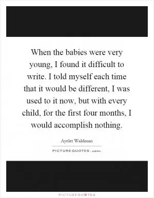 When the babies were very young, I found it difficult to write. I told myself each time that it would be different, I was used to it now, but with every child, for the first four months, I would accomplish nothing Picture Quote #1