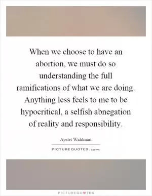 When we choose to have an abortion, we must do so understanding the full ramifications of what we are doing. Anything less feels to me to be hypocritical, a selfish abnegation of reality and responsibility Picture Quote #1