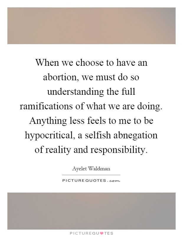 When we choose to have an abortion, we must do so understanding the full ramifications of what we are doing. Anything less feels to me to be hypocritical, a selfish abnegation of reality and responsibility Picture Quote #1