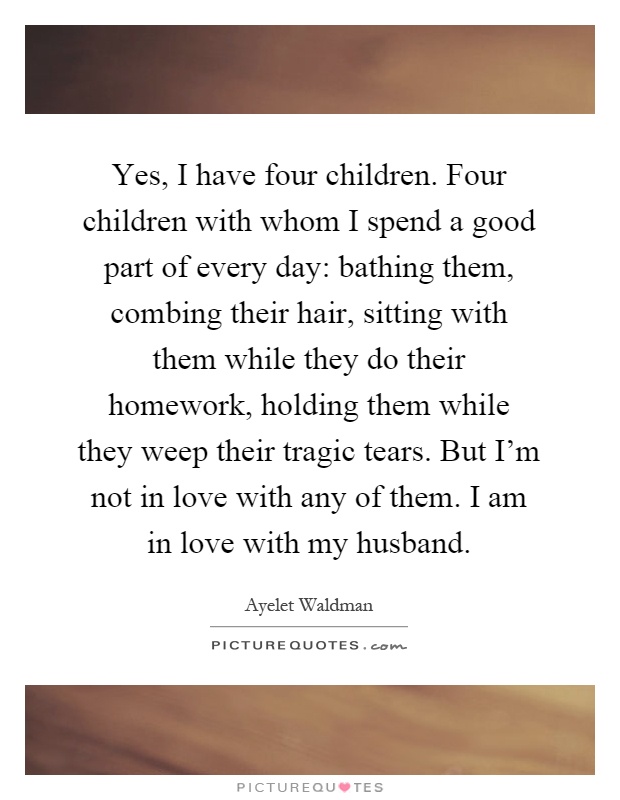 Yes, I have four children. Four children with whom I spend a good part of every day: bathing them, combing their hair, sitting with them while they do their homework, holding them while they weep their tragic tears. But I'm not in love with any of them. I am in love with my husband Picture Quote #1