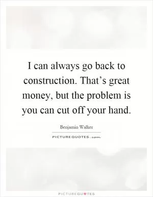 I can always go back to construction. That’s great money, but the problem is you can cut off your hand Picture Quote #1