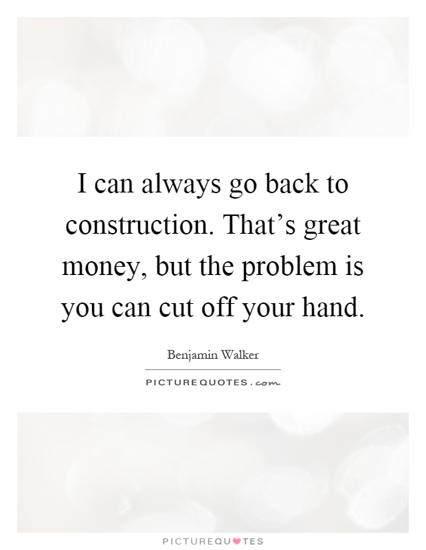 I can always go back to construction. That's great money, but the problem is you can cut off your hand Picture Quote #1