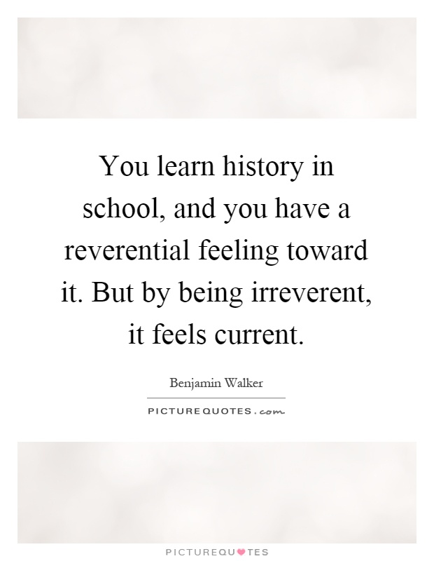 You learn history in school, and you have a reverential feeling toward it. But by being irreverent, it feels current Picture Quote #1