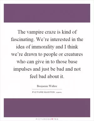 The vampire craze is kind of fascinating. We’re interested in the idea of immorality and I think we’re drawn to people or creatures who can give in to those base impulses and just be bad and not feel bad about it Picture Quote #1