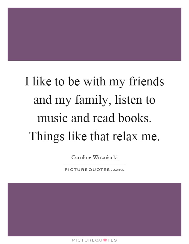 I like to be with my friends and my family, listen to music and read books. Things like that relax me Picture Quote #1