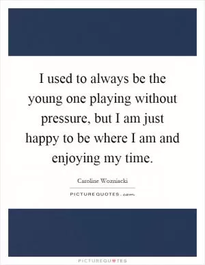 I used to always be the young one playing without pressure, but I am just happy to be where I am and enjoying my time Picture Quote #1
