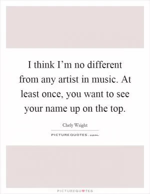 I think I’m no different from any artist in music. At least once, you want to see your name up on the top Picture Quote #1