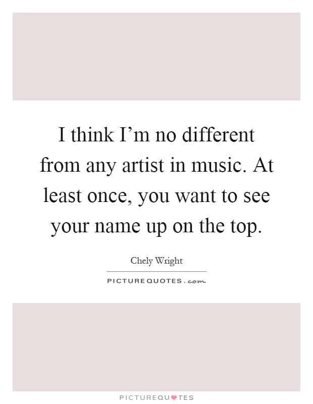 I think I'm no different from any artist in music. At least once, you want to see your name up on the top Picture Quote #1