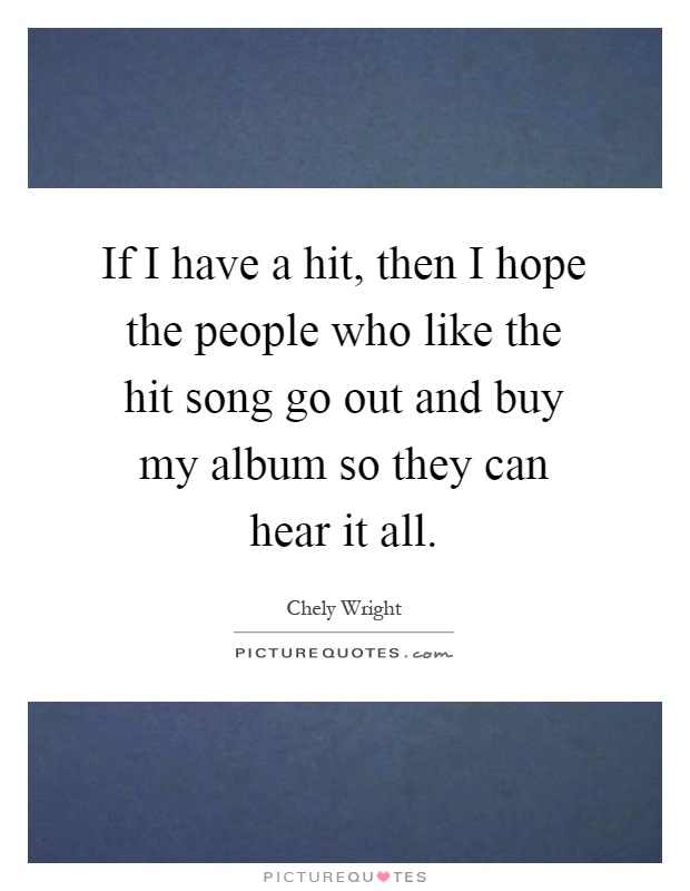 If I have a hit, then I hope the people who like the hit song go out and buy my album so they can hear it all Picture Quote #1
