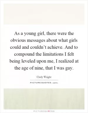 As a young girl, there were the obvious messages about what girls could and couldn’t achieve. And to compound the limitations I felt being leveled upon me, I realized at the age of nine, that I was gay Picture Quote #1