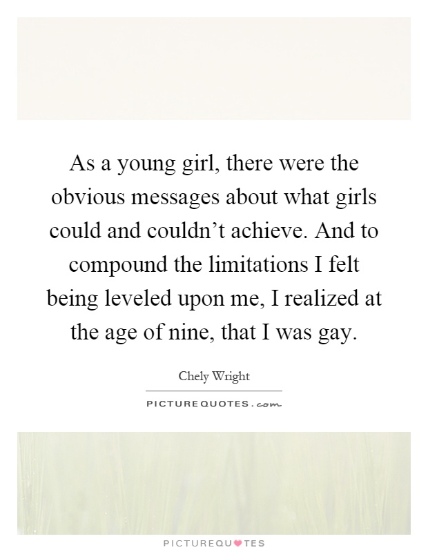 As a young girl, there were the obvious messages about what girls could and couldn't achieve. And to compound the limitations I felt being leveled upon me, I realized at the age of nine, that I was gay Picture Quote #1