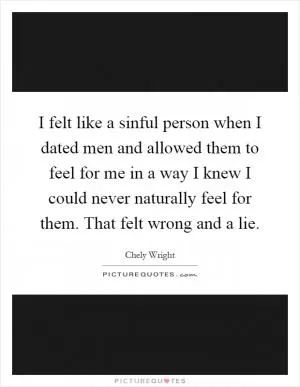 I felt like a sinful person when I dated men and allowed them to feel for me in a way I knew I could never naturally feel for them. That felt wrong and a lie Picture Quote #1