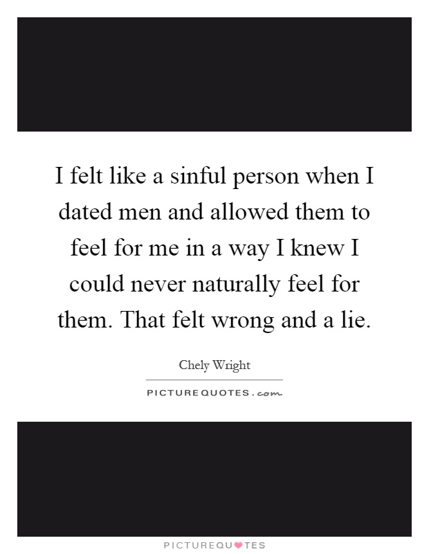 I felt like a sinful person when I dated men and allowed them to feel for me in a way I knew I could never naturally feel for them. That felt wrong and a lie Picture Quote #1