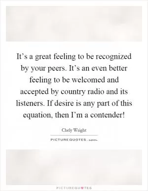 It’s a great feeling to be recognized by your peers. It’s an even better feeling to be welcomed and accepted by country radio and its listeners. If desire is any part of this equation, then I’m a contender! Picture Quote #1